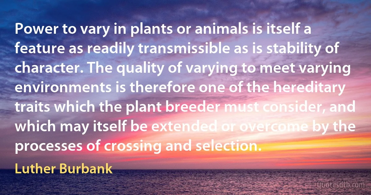 Power to vary in plants or animals is itself a feature as readily transmissible as is stability of character. The quality of varying to meet varying environments is therefore one of the hereditary traits which the plant breeder must consider, and which may itself be extended or overcome by the processes of crossing and selection. (Luther Burbank)