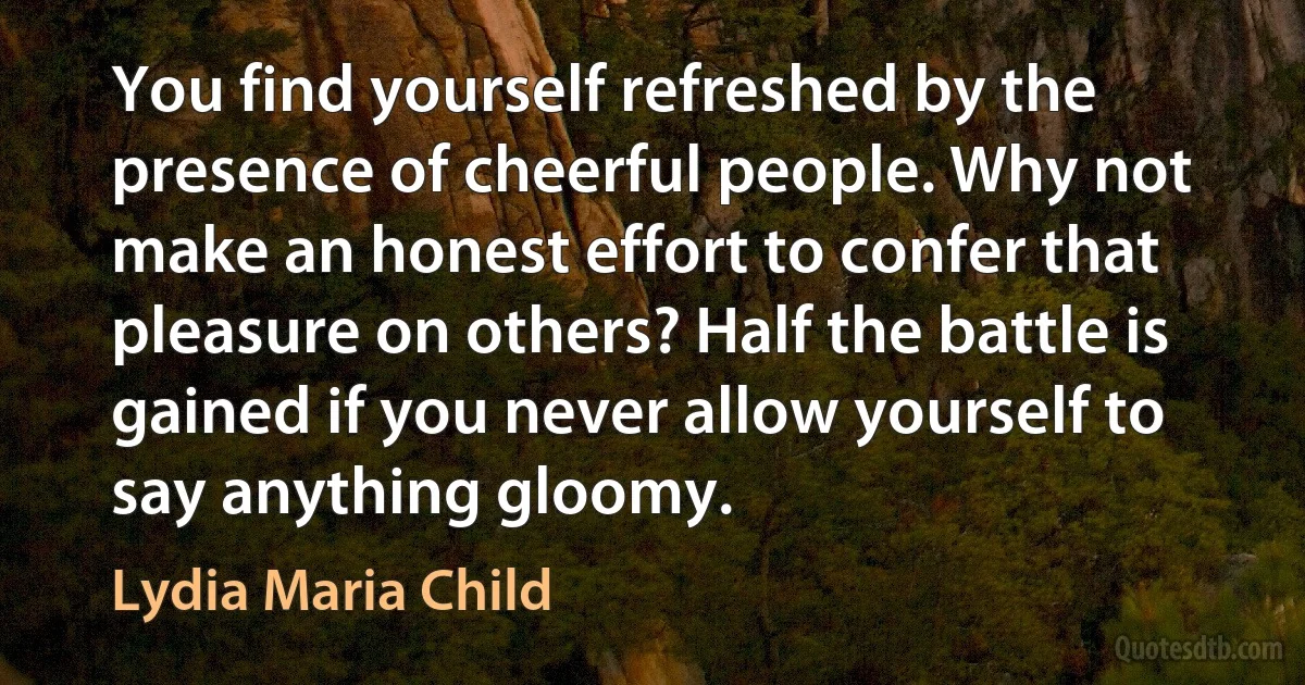 You find yourself refreshed by the presence of cheerful people. Why not make an honest effort to confer that pleasure on others? Half the battle is gained if you never allow yourself to say anything gloomy. (Lydia Maria Child)