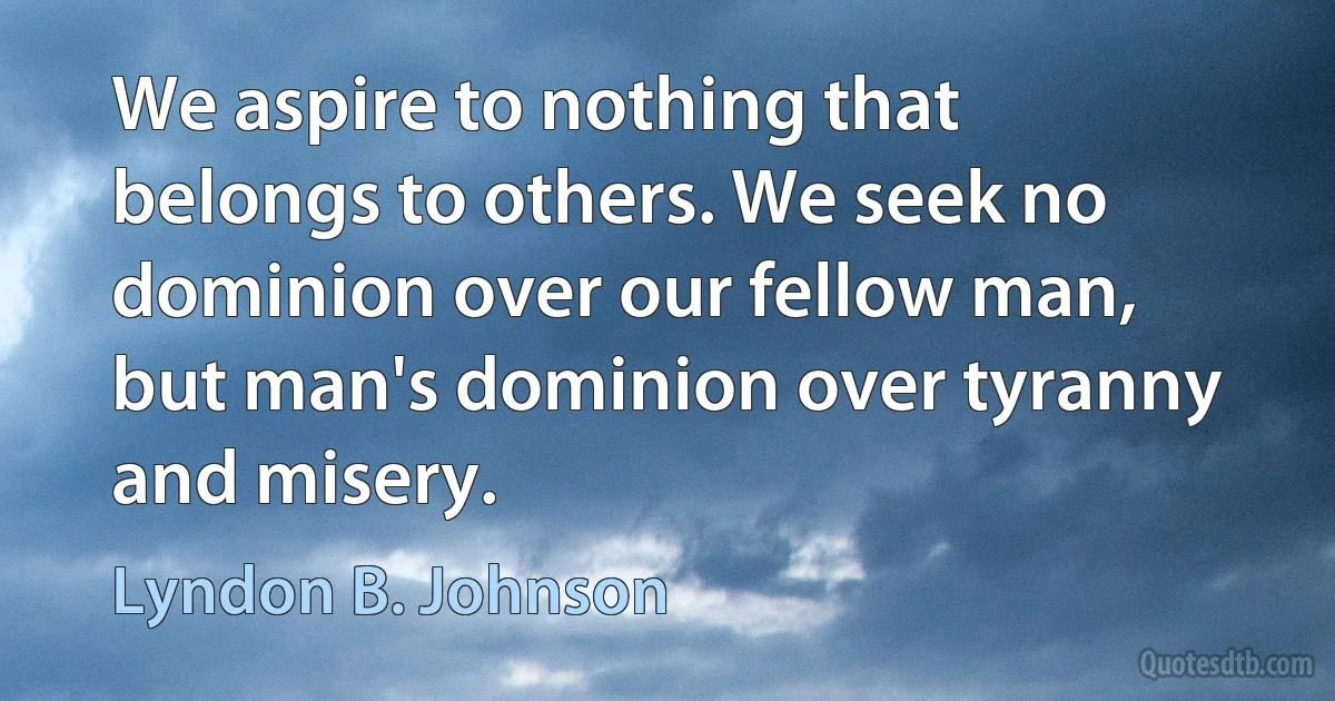 We aspire to nothing that belongs to others. We seek no dominion over our fellow man, but man's dominion over tyranny and misery. (Lyndon B. Johnson)