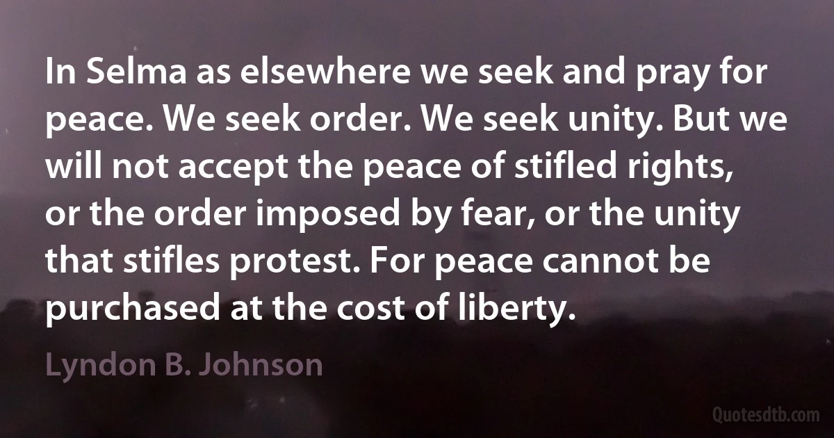 In Selma as elsewhere we seek and pray for peace. We seek order. We seek unity. But we will not accept the peace of stifled rights, or the order imposed by fear, or the unity that stifles protest. For peace cannot be purchased at the cost of liberty. (Lyndon B. Johnson)