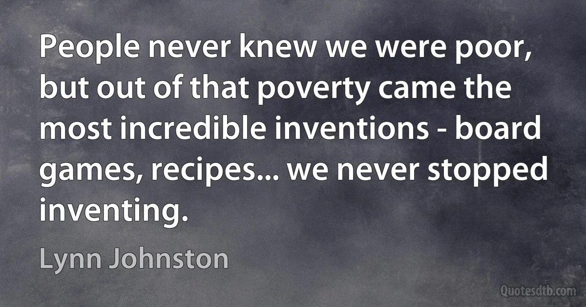 People never knew we were poor, but out of that poverty came the most incredible inventions - board games, recipes... we never stopped inventing. (Lynn Johnston)