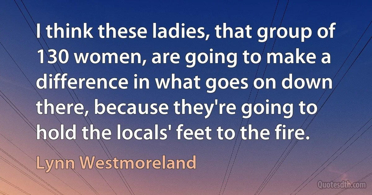 I think these ladies, that group of 130 women, are going to make a difference in what goes on down there, because they're going to hold the locals' feet to the fire. (Lynn Westmoreland)