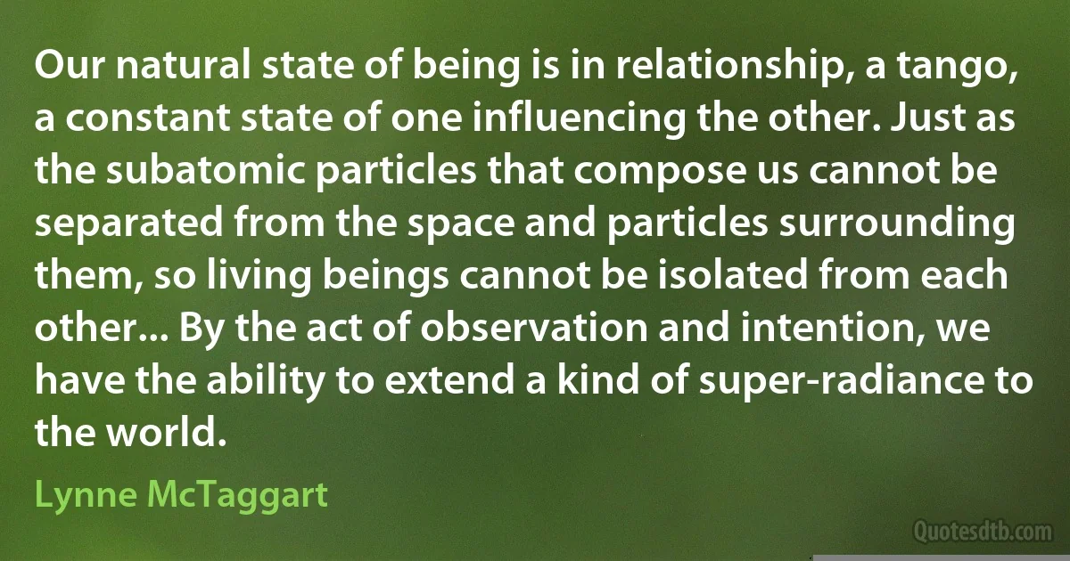 Our natural state of being is in relationship, a tango, a constant state of one influencing the other. Just as the subatomic particles that compose us cannot be separated from the space and particles surrounding them, so living beings cannot be isolated from each other... By the act of observation and intention, we have the ability to extend a kind of super-radiance to the world. (Lynne McTaggart)