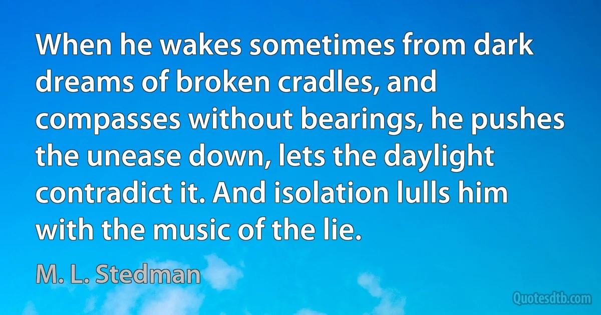 When he wakes sometimes from dark dreams of broken cradles, and compasses without bearings, he pushes the unease down, lets the daylight contradict it. And isolation lulls him with the music of the lie. (M. L. Stedman)