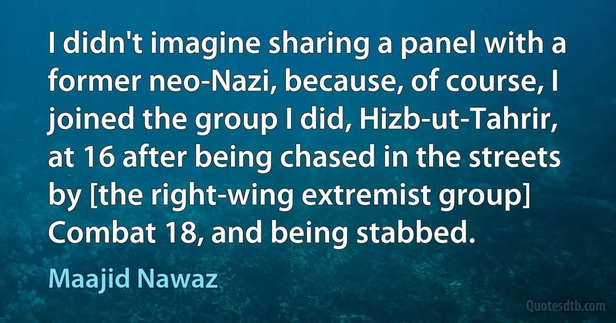 I didn't imagine sharing a panel with a former neo-Nazi, because, of course, I joined the group I did, Hizb-ut-Tahrir, at 16 after being chased in the streets by [the right-wing extremist group] Combat 18, and being stabbed. (Maajid Nawaz)