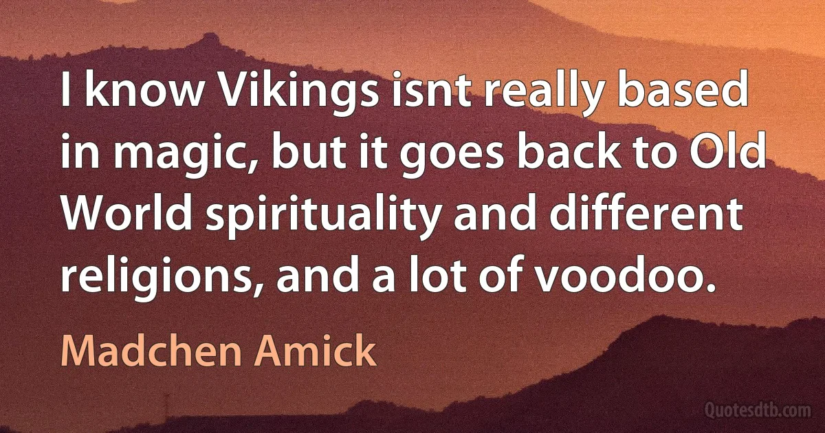 I know Vikings isnt really based in magic, but it goes back to Old World spirituality and different religions, and a lot of voodoo. (Madchen Amick)