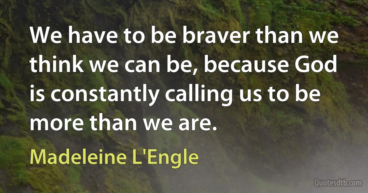 We have to be braver than we think we can be, because God is constantly calling us to be more than we are. (Madeleine L'Engle)