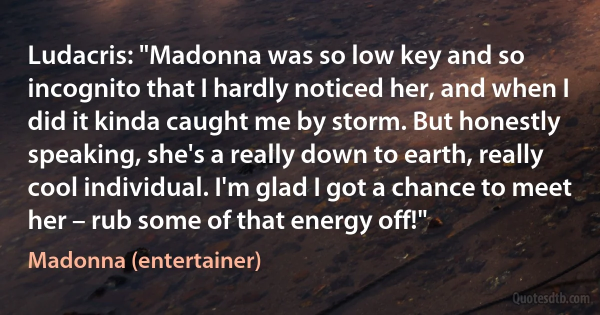 Ludacris: "Madonna was so low key and so incognito that I hardly noticed her, and when I did it kinda caught me by storm. But honestly speaking, she's a really down to earth, really cool individual. I'm glad I got a chance to meet her – rub some of that energy off!" (Madonna (entertainer))