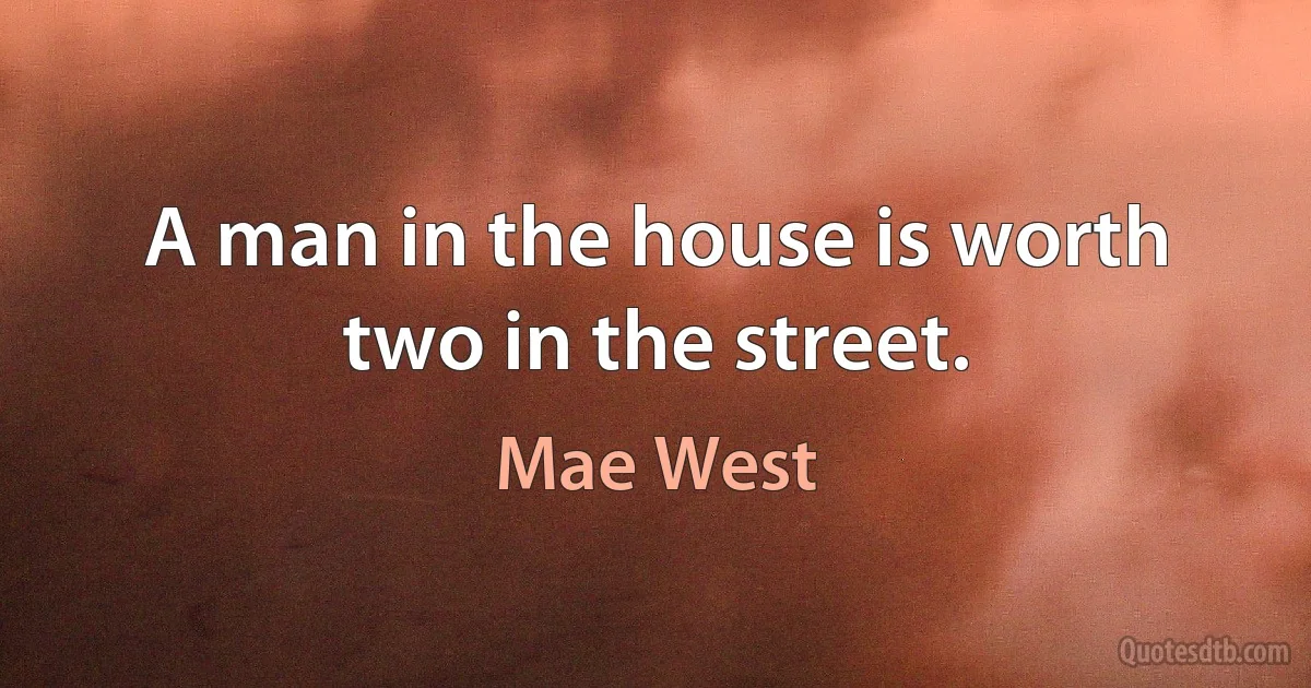 A man in the house is worth two in the street. (Mae West)