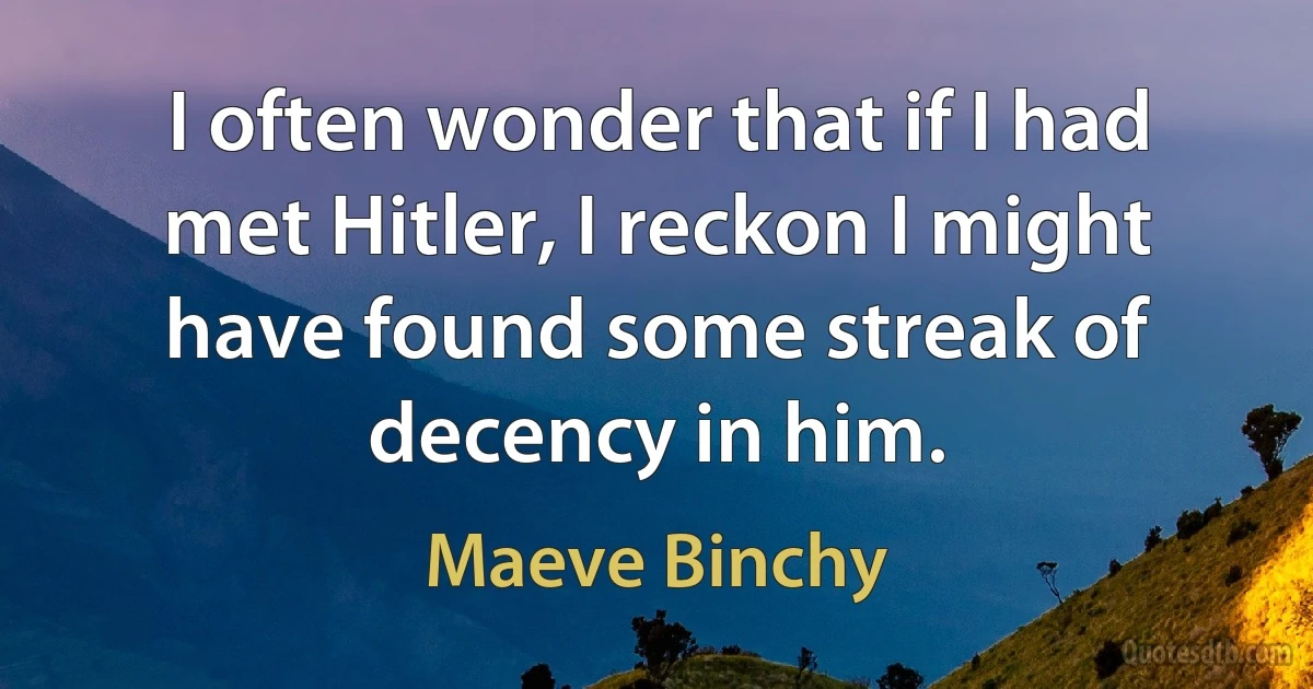 I often wonder that if I had met Hitler, I reckon I might have found some streak of decency in him. (Maeve Binchy)