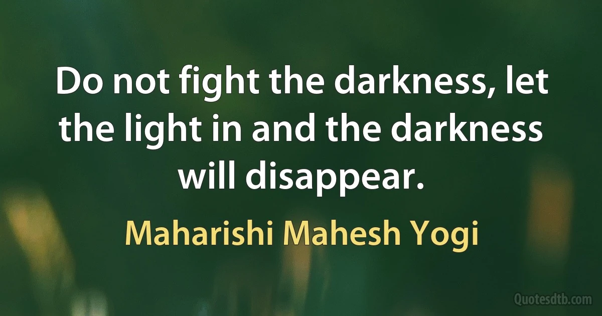 Do not fight the darkness, let the light in and the darkness will disappear. (Maharishi Mahesh Yogi)