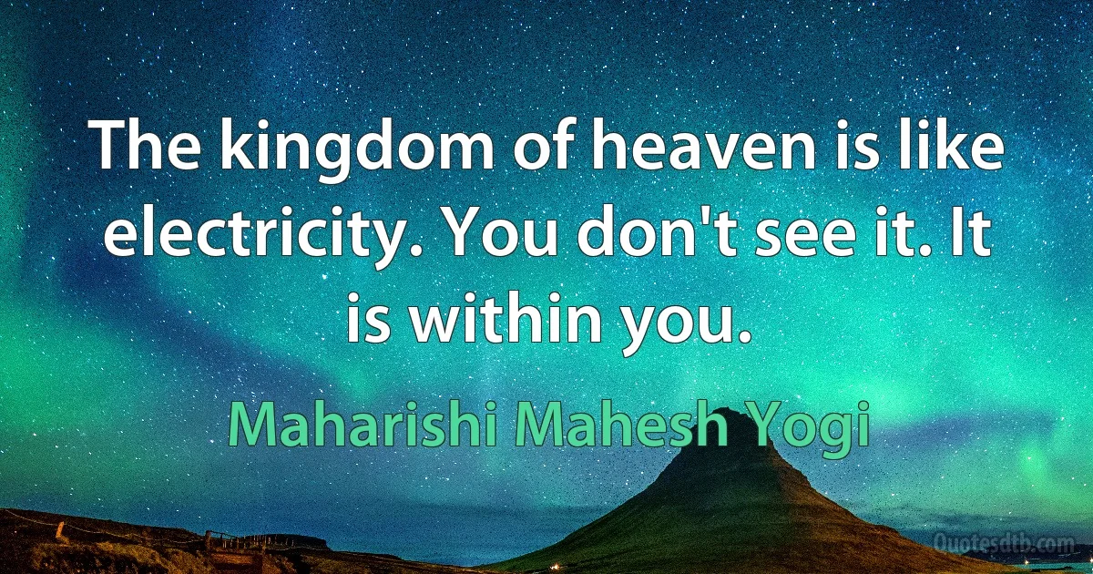 The kingdom of heaven is like electricity. You don't see it. It is within you. (Maharishi Mahesh Yogi)