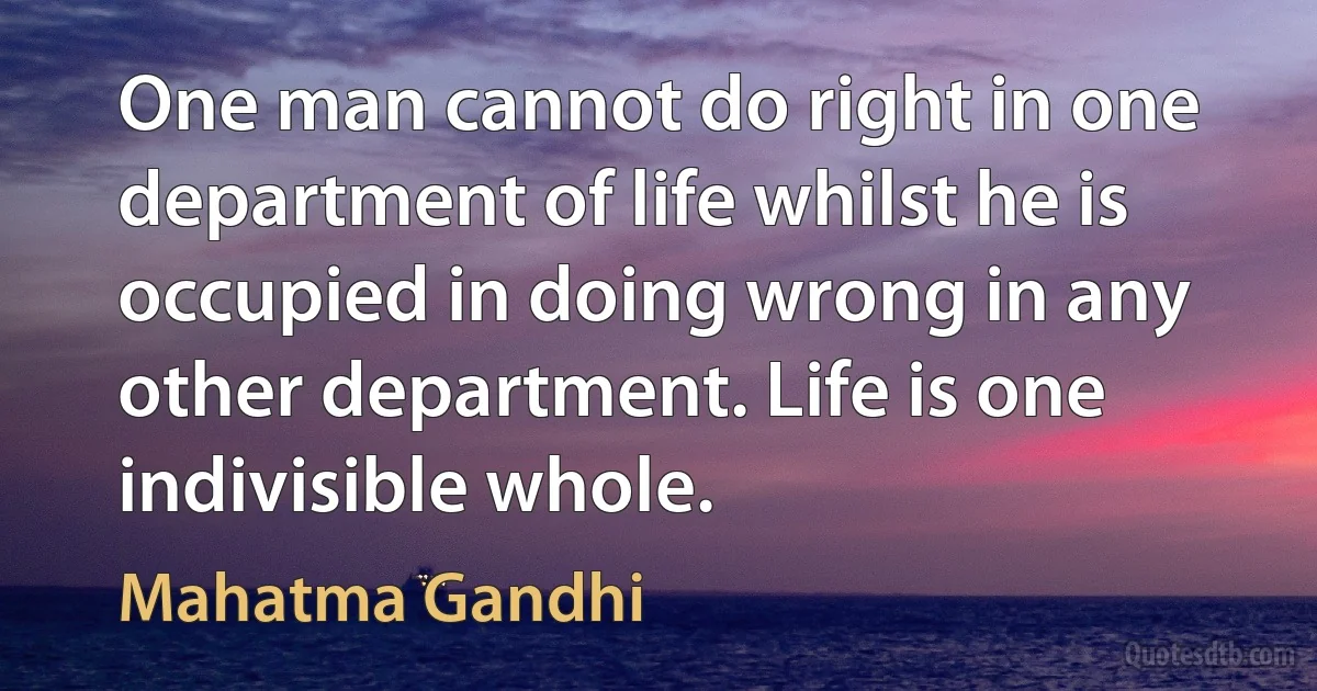 One man cannot do right in one department of life whilst he is occupied in doing wrong in any other department. Life is one indivisible whole. (Mahatma Gandhi)