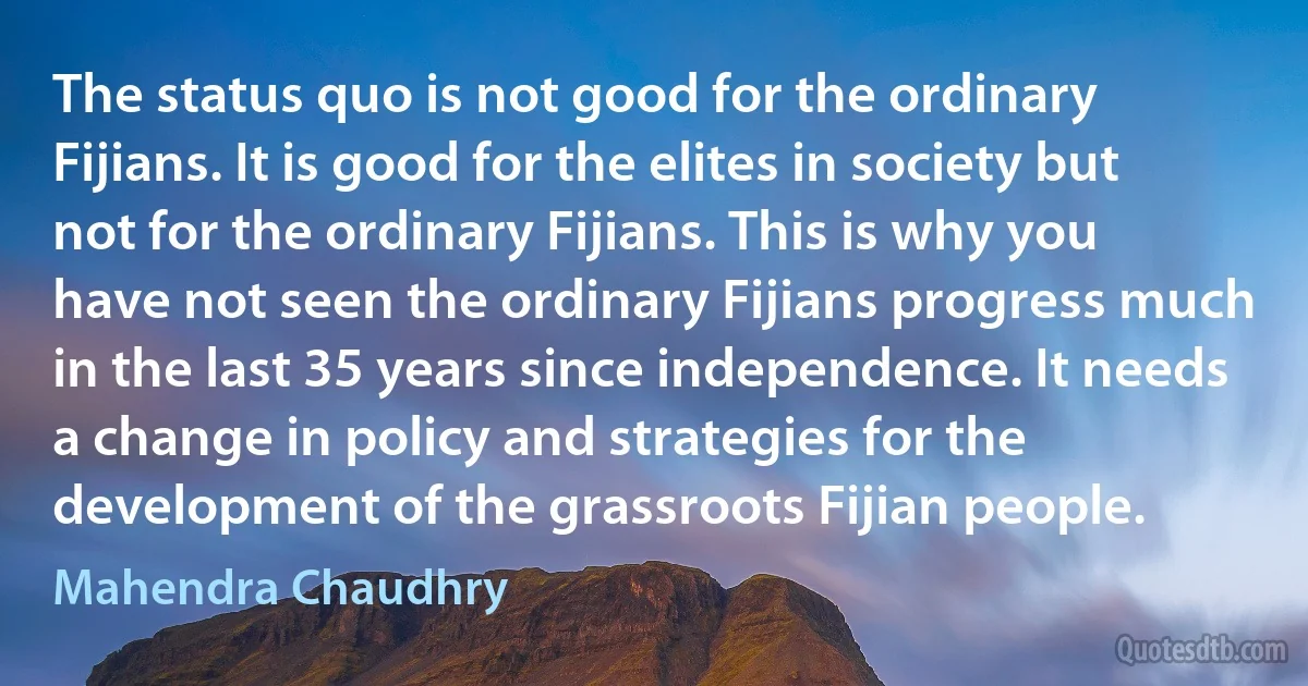 The status quo is not good for the ordinary Fijians. It is good for the elites in society but not for the ordinary Fijians. This is why you have not seen the ordinary Fijians progress much in the last 35 years since independence. It needs a change in policy and strategies for the development of the grassroots Fijian people. (Mahendra Chaudhry)