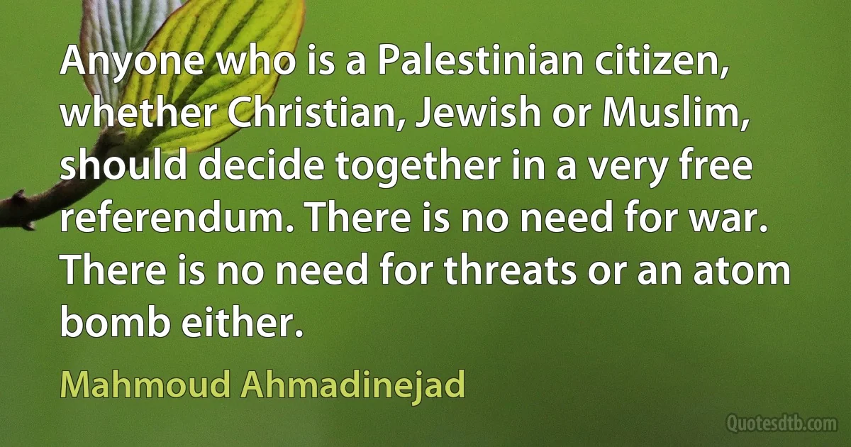 Anyone who is a Palestinian citizen, whether Christian, Jewish or Muslim, should decide together in a very free referendum. There is no need for war. There is no need for threats or an atom bomb either. (Mahmoud Ahmadinejad)