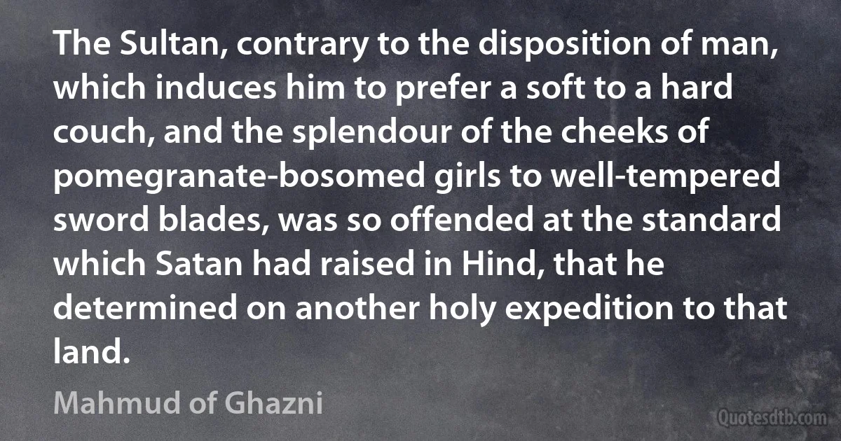 The Sultan, contrary to the disposition of man, which induces him to prefer a soft to a hard couch, and the splendour of the cheeks of pomegranate-bosomed girls to well-tempered sword blades, was so offended at the standard which Satan had raised in Hind, that he determined on another holy expedition to that land. (Mahmud of Ghazni)