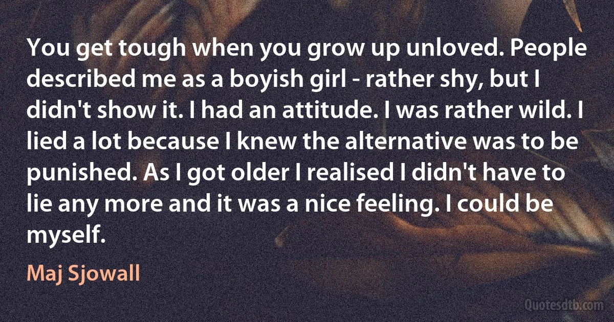 You get tough when you grow up unloved. People described me as a boyish girl - rather shy, but I didn't show it. I had an attitude. I was rather wild. I lied a lot because I knew the alternative was to be punished. As I got older I realised I didn't have to lie any more and it was a nice feeling. I could be myself. (Maj Sjowall)