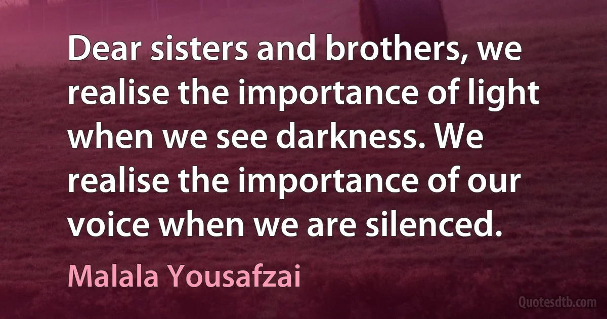 Dear sisters and brothers, we realise the importance of light when we see darkness. We realise the importance of our voice when we are silenced. (Malala Yousafzai)