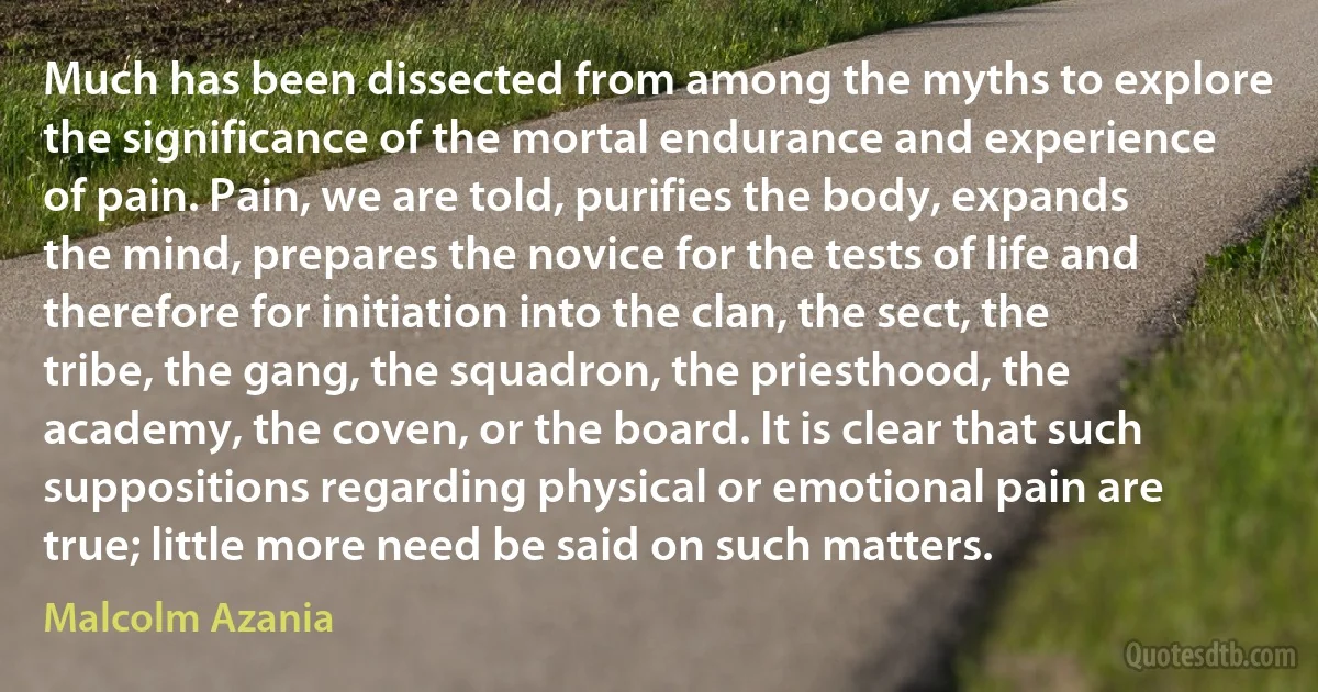 Much has been dissected from among the myths to explore the significance of the mortal endurance and experience of pain. Pain, we are told, purifies the body, expands the mind, prepares the novice for the tests of life and therefore for initiation into the clan, the sect, the tribe, the gang, the squadron, the priesthood, the academy, the coven, or the board. It is clear that such suppositions regarding physical or emotional pain are true; little more need be said on such matters. (Malcolm Azania)