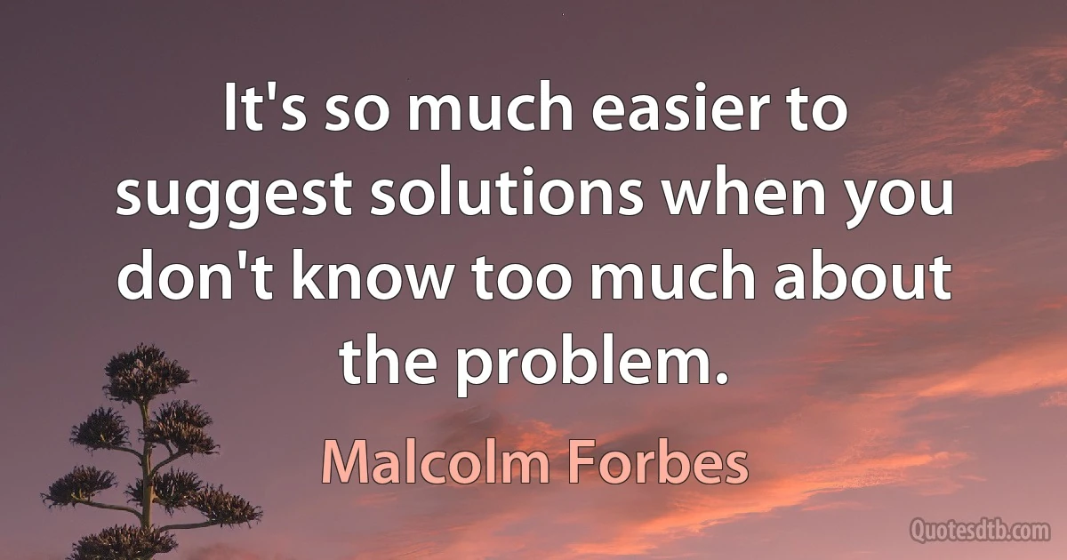 It's so much easier to suggest solutions when you don't know too much about the problem. (Malcolm Forbes)