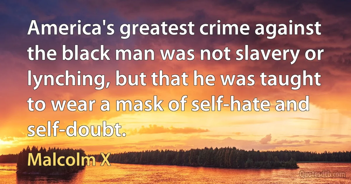 America's greatest crime against the black man was not slavery or lynching, but that he was taught to wear a mask of self-hate and self-doubt. (Malcolm X)