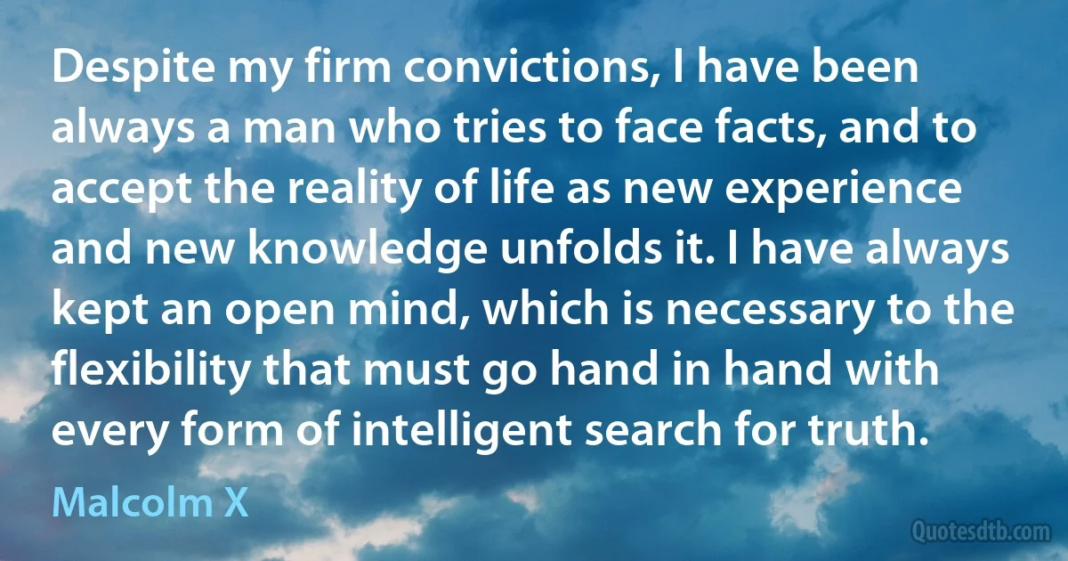 Despite my firm convictions, I have been always a man who tries to face facts, and to accept the reality of life as new experience and new knowledge unfolds it. I have always kept an open mind, which is necessary to the flexibility that must go hand in hand with every form of intelligent search for truth. (Malcolm X)