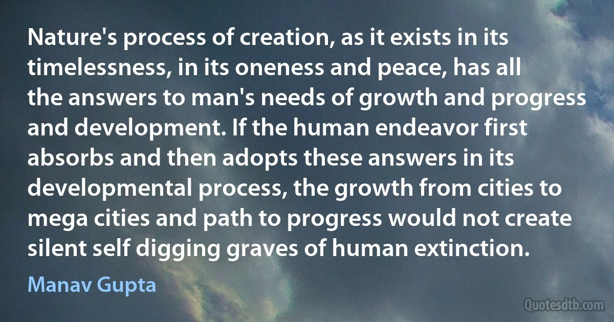 Nature's process of creation, as it exists in its timelessness, in its oneness and peace, has all the answers to man's needs of growth and progress and development. If the human endeavor first absorbs and then adopts these answers in its developmental process, the growth from cities to mega cities and path to progress would not create silent self digging graves of human extinction. (Manav Gupta)