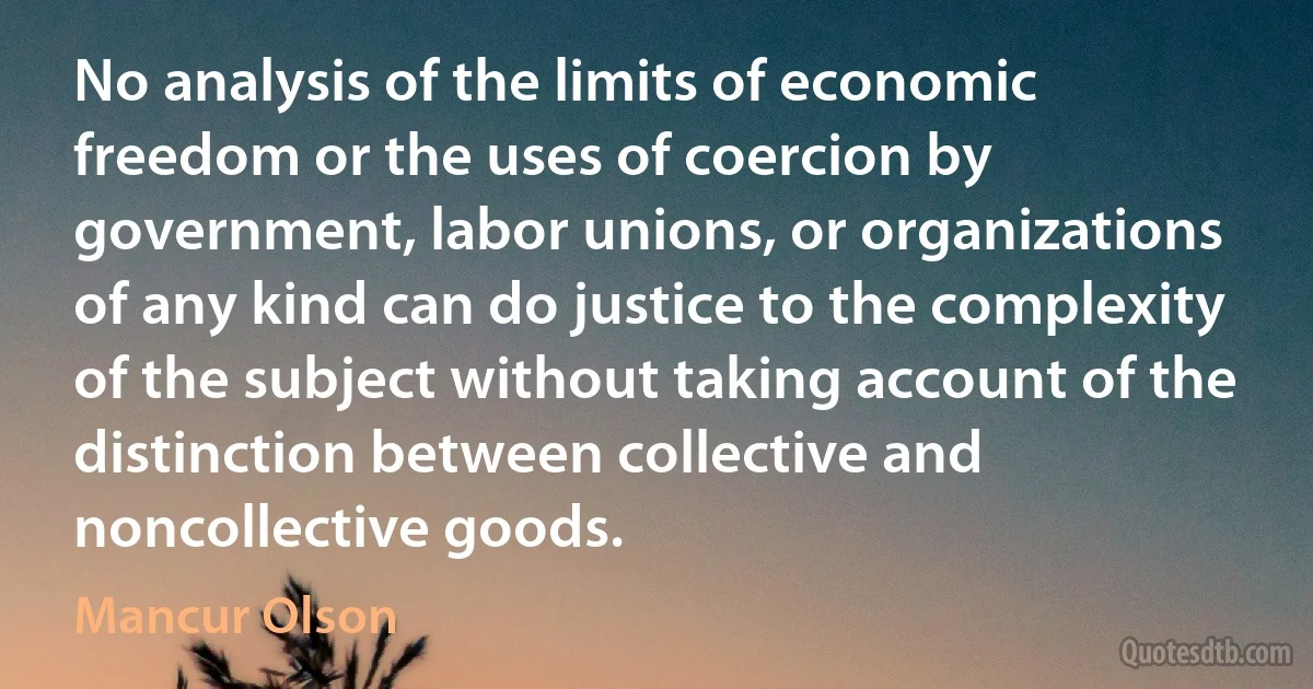 No analysis of the limits of economic freedom or the uses of coercion by government, labor unions, or organizations of any kind can do justice to the complexity of the subject without taking account of the distinction between collective and noncollective goods. (Mancur Olson)