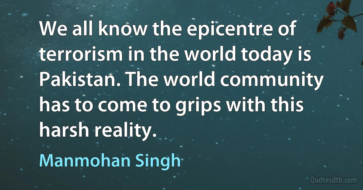 We all know the epicentre of terrorism in the world today is Pakistan. The world community has to come to grips with this harsh reality. (Manmohan Singh)