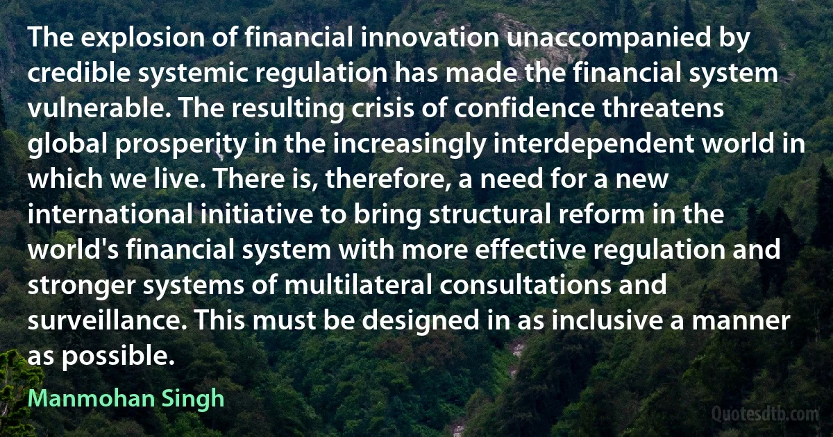 The explosion of financial innovation unaccompanied by credible systemic regulation has made the financial system vulnerable. The resulting crisis of confidence threatens global prosperity in the increasingly interdependent world in which we live. There is, therefore, a need for a new international initiative to bring structural reform in the world's financial system with more effective regulation and stronger systems of multilateral consultations and surveillance. This must be designed in as inclusive a manner as possible. (Manmohan Singh)