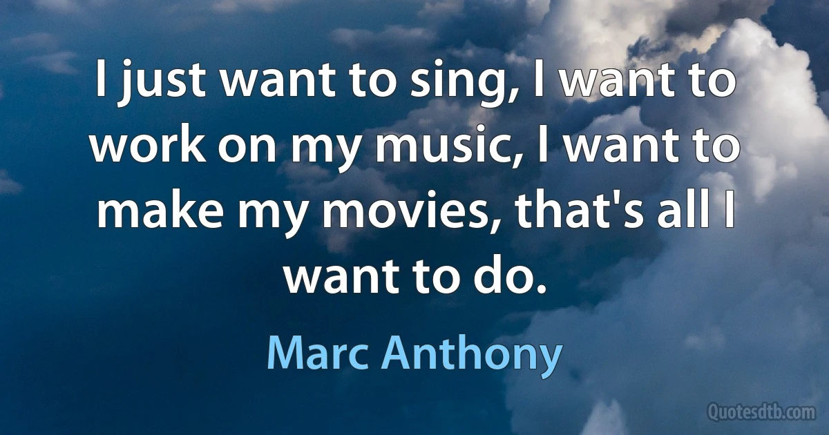 I just want to sing, I want to work on my music, I want to make my movies, that's all I want to do. (Marc Anthony)