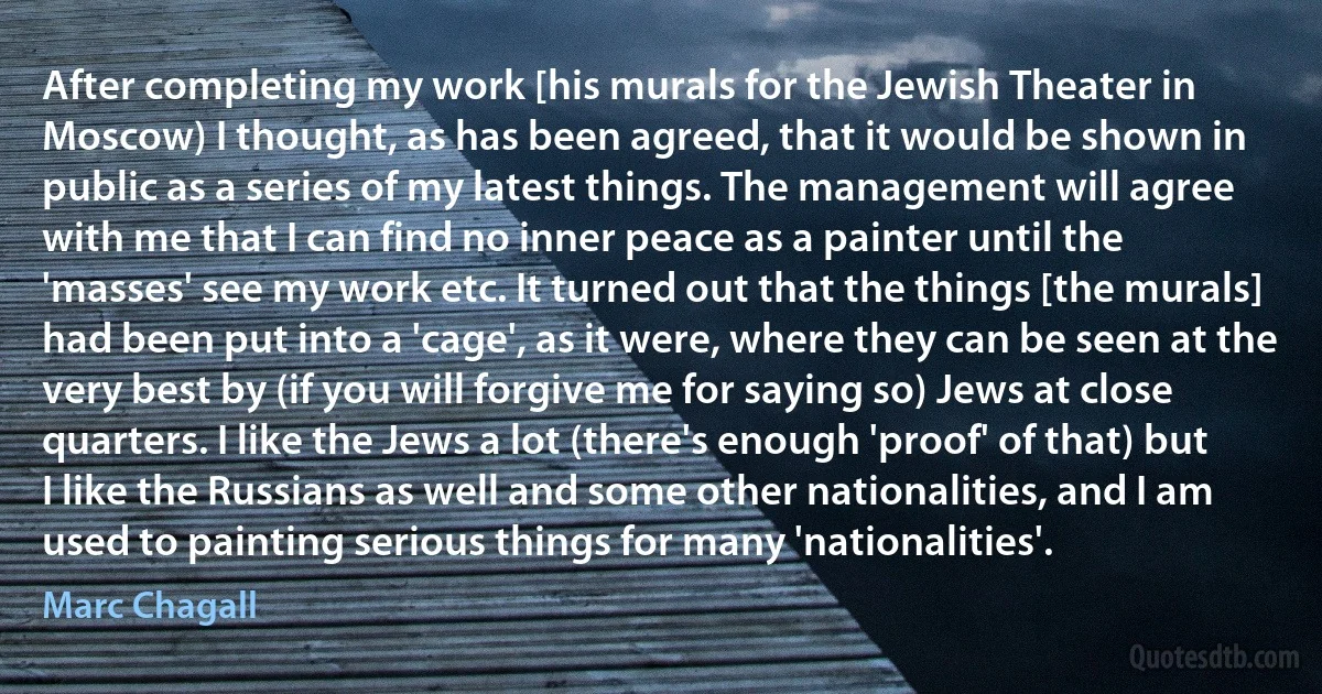 After completing my work [his murals for the Jewish Theater in Moscow) I thought, as has been agreed, that it would be shown in public as a series of my latest things. The management will agree with me that I can find no inner peace as a painter until the 'masses' see my work etc. It turned out that the things [the murals] had been put into a 'cage', as it were, where they can be seen at the very best by (if you will forgive me for saying so) Jews at close quarters. I like the Jews a lot (there's enough 'proof' of that) but I like the Russians as well and some other nationalities, and I am used to painting serious things for many 'nationalities'. (Marc Chagall)