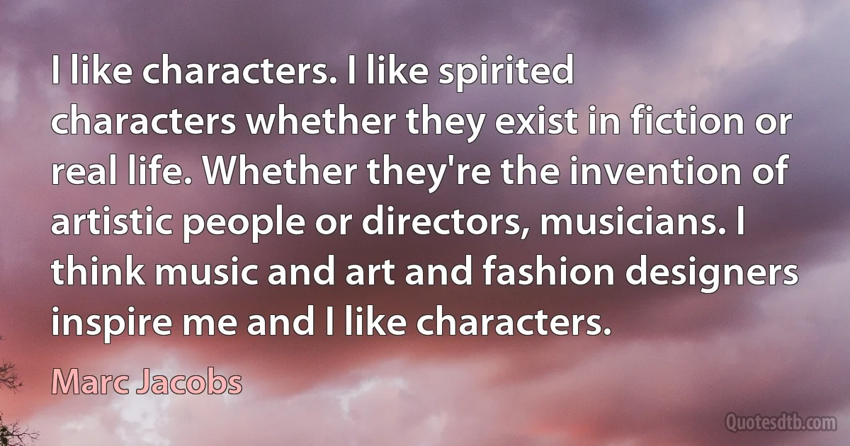 I like characters. I like spirited characters whether they exist in fiction or real life. Whether they're the invention of artistic people or directors, musicians. I think music and art and fashion designers inspire me and I like characters. (Marc Jacobs)