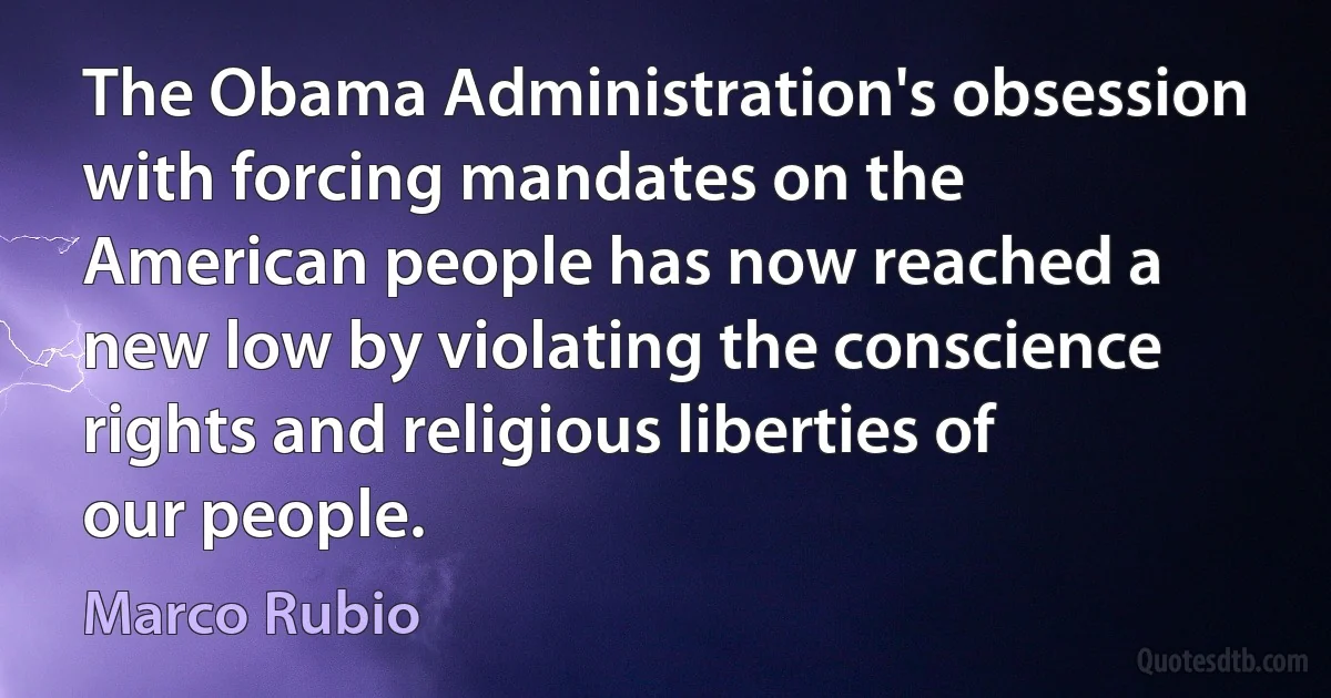 The Obama Administration's obsession with forcing mandates on the American people has now reached a new low by violating the conscience rights and religious liberties of our people. (Marco Rubio)