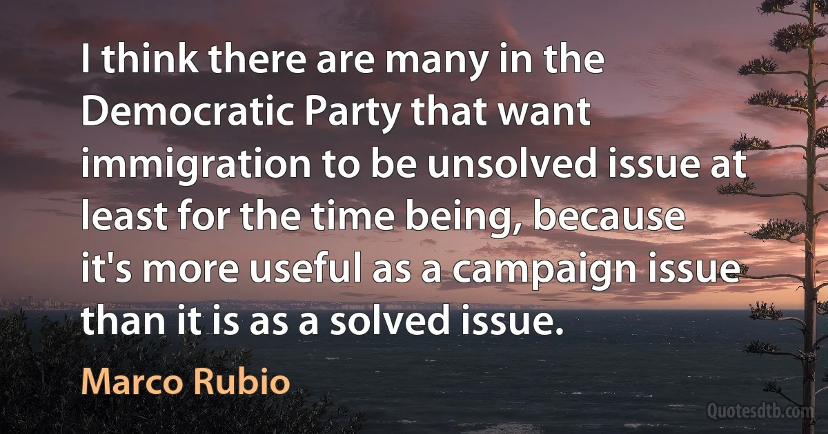 I think there are many in the Democratic Party that want immigration to be unsolved issue at least for the time being, because it's more useful as a campaign issue than it is as a solved issue. (Marco Rubio)