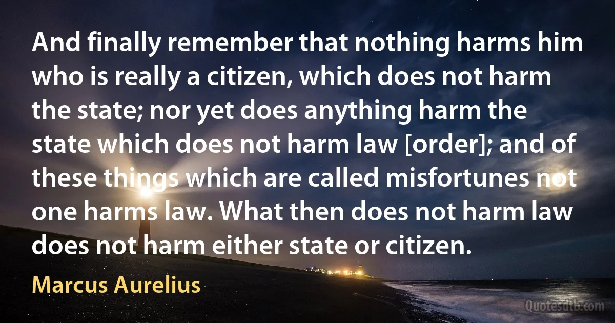 And finally remember that nothing harms him who is really a citizen, which does not harm the state; nor yet does anything harm the state which does not harm law [order]; and of these things which are called misfortunes not one harms law. What then does not harm law does not harm either state or citizen. (Marcus Aurelius)