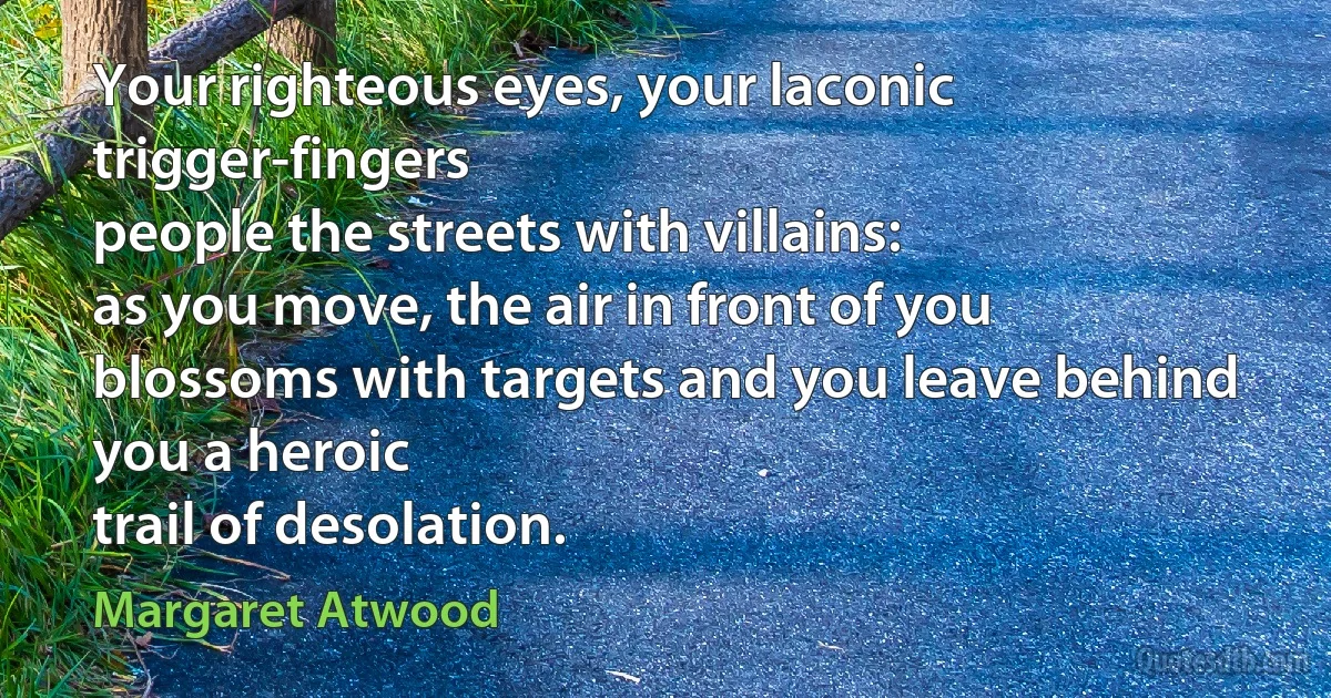 Your righteous eyes, your laconic
trigger-fingers
people the streets with villains:
as you move, the air in front of you
blossoms with targets and you leave behind you a heroic
trail of desolation. (Margaret Atwood)