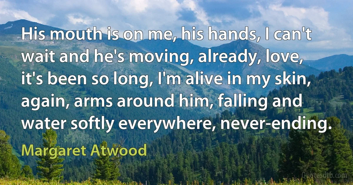 His mouth is on me, his hands, I can't wait and he's moving, already, love, it's been so long, I'm alive in my skin, again, arms around him, falling and water softly everywhere, never-ending. (Margaret Atwood)