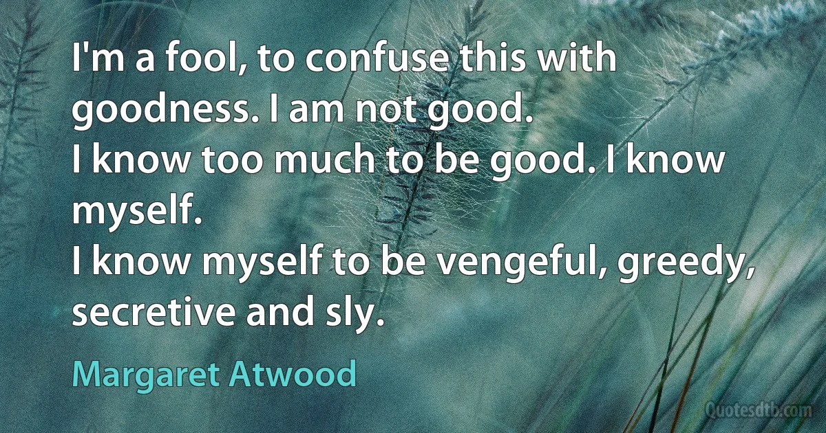 I'm a fool, to confuse this with goodness. I am not good.
I know too much to be good. I know myself.
I know myself to be vengeful, greedy, secretive and sly. (Margaret Atwood)