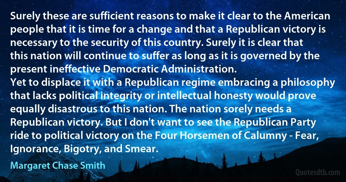 Surely these are sufficient reasons to make it clear to the American people that it is time for a change and that a Republican victory is necessary to the security of this country. Surely it is clear that this nation will continue to suffer as long as it is governed by the present ineffective Democratic Administration.
Yet to displace it with a Republican regime embracing a philosophy that lacks political integrity or intellectual honesty would prove equally disastrous to this nation. The nation sorely needs a Republican victory. But I don't want to see the Republican Party ride to political victory on the Four Horsemen of Calumny - Fear, Ignorance, Bigotry, and Smear. (Margaret Chase Smith)