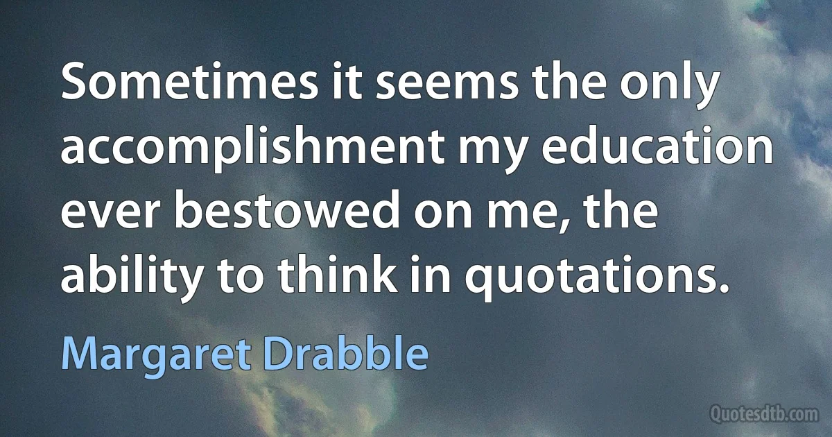 Sometimes it seems the only accomplishment my education ever bestowed on me, the ability to think in quotations. (Margaret Drabble)