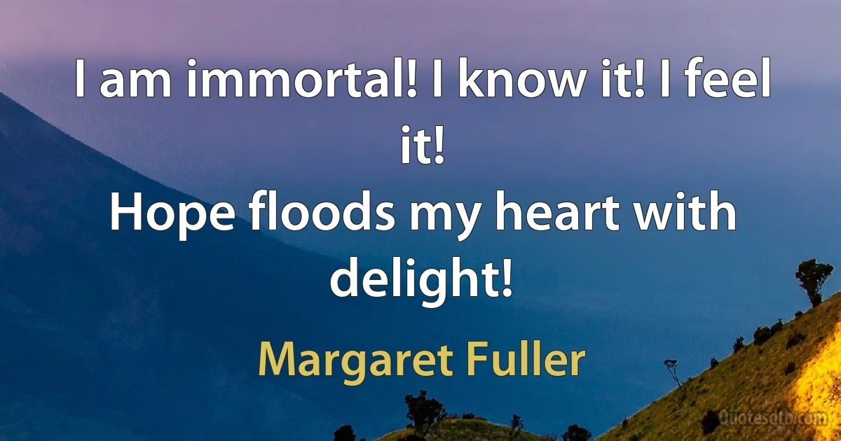 I am immortal! I know it! I feel it!
Hope floods my heart with delight! (Margaret Fuller)