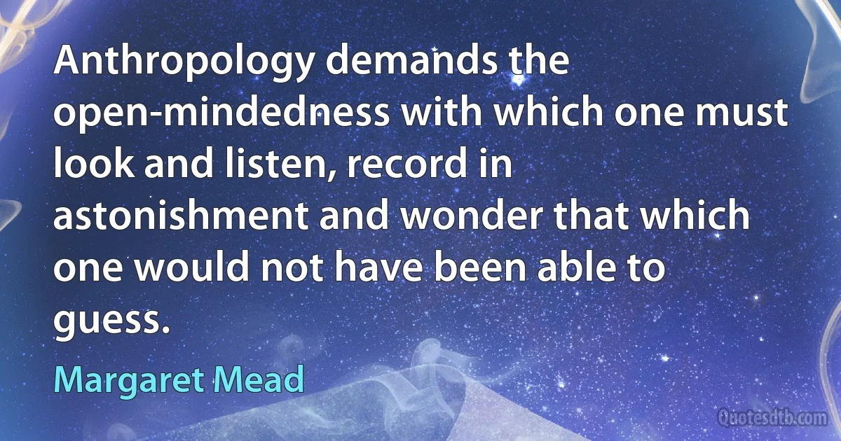 Anthropology demands the open-mindedness with which one must look and listen, record in astonishment and wonder that which one would not have been able to guess. (Margaret Mead)