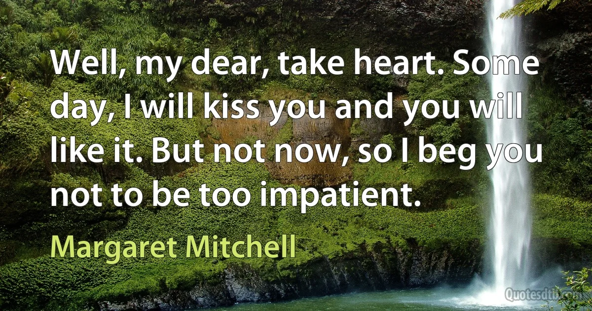 Well, my dear, take heart. Some day, I will kiss you and you will like it. But not now, so I beg you not to be too impatient. (Margaret Mitchell)