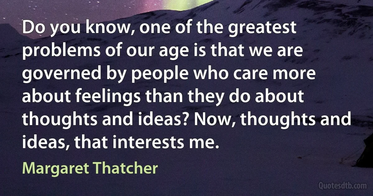 Do you know, one of the greatest problems of our age is that we are governed by people who care more about feelings than they do about thoughts and ideas? Now, thoughts and ideas, that interests me. (Margaret Thatcher)