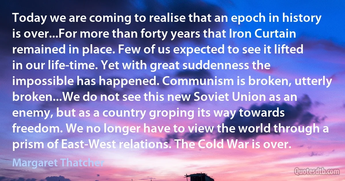 Today we are coming to realise that an epoch in history is over...For more than forty years that Iron Curtain remained in place. Few of us expected to see it lifted in our life-time. Yet with great suddenness the impossible has happened. Communism is broken, utterly broken...We do not see this new Soviet Union as an enemy, but as a country groping its way towards freedom. We no longer have to view the world through a prism of East-West relations. The Cold War is over. (Margaret Thatcher)