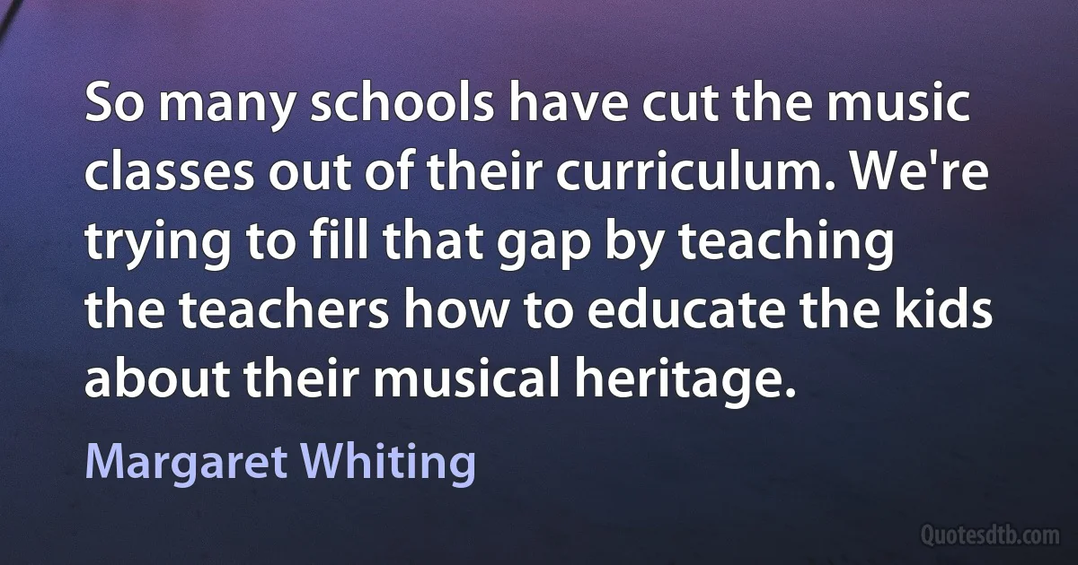 So many schools have cut the music classes out of their curriculum. We're trying to fill that gap by teaching the teachers how to educate the kids about their musical heritage. (Margaret Whiting)