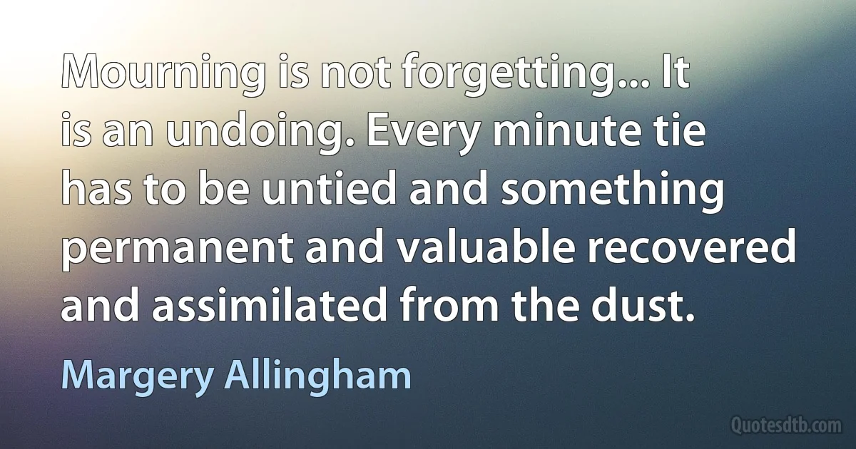 Mourning is not forgetting... It is an undoing. Every minute tie has to be untied and something permanent and valuable recovered and assimilated from the dust. (Margery Allingham)