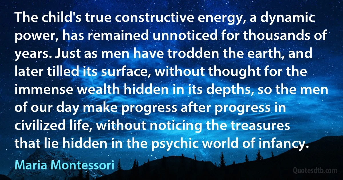 The child's true constructive energy, a dynamic power, has remained unnoticed for thousands of years. Just as men have trodden the earth, and later tilled its surface, without thought for the immense wealth hidden in its depths, so the men of our day make progress after progress in civilized life, without noticing the treasures that lie hidden in the psychic world of infancy. (Maria Montessori)