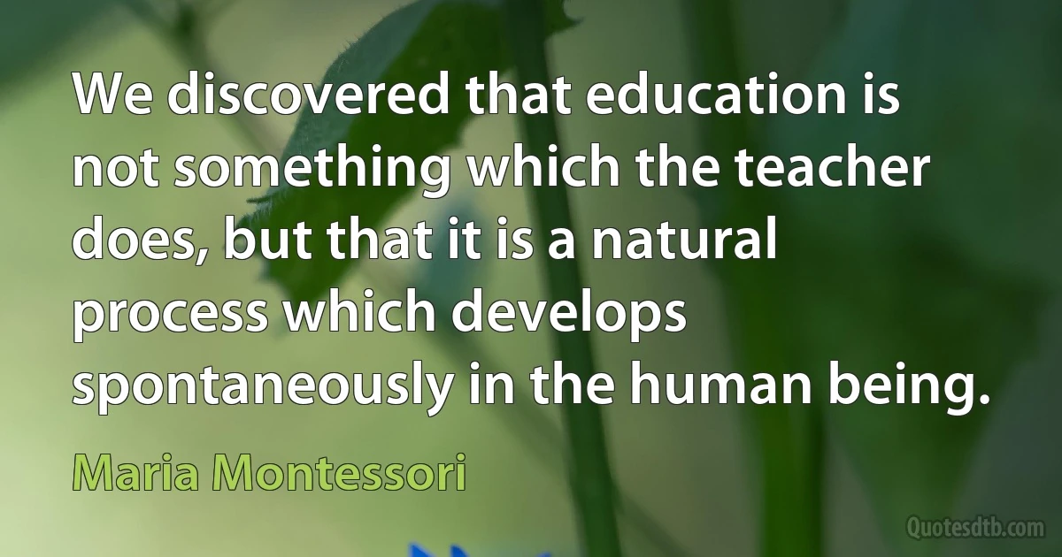 We discovered that education is not something which the teacher does, but that it is a natural process which develops spontaneously in the human being. (Maria Montessori)